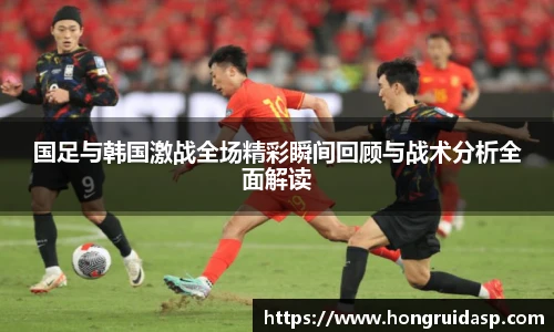 红桃国际官网国足与韩国激战全场精彩瞬间回顾与战术分析全面解读